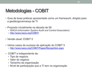 Metodologias - COBIT
• Guia de boas práticas apresentado como um framework, dirigido para
a gestão/governança de TI
• Proposto inicialmente na década de 90
• ISACA (Information System Audit and Control Association)
• http://www.isaca.org/COBIT/
• Versão atual: COBIT 5
• Vários cases de sucesso de aplicação do COBIT 5
• http://www.isaca.org/COBIT/Pages/Recognition.aspx
• COBIT é independente de:
• Tipo de negócio
• Valor do negócio
• Tamanho da organização
• Nível de participação que a TI tem na organização
16
 
