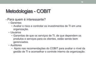 Metodologias - COBIT
• Para quem é interessante?
• Gerentes
• Avaliar o risco e controlar os investimentos de TI em uma
organização.
• Usuários
• Garantias de que os serviços de TI, de que dependem os
produtos e serviços para os clientes, estão sendo bem
gerenciados.
• Auditores
• Apoio nas recomendações do COBIT para avaliar o nível da
gestão de TI e aconselhar o controle interno da organização.
19
 