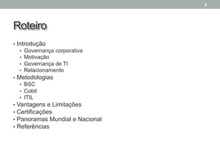 Roteiro
• Introdução
• Governança corporativa
• Motivação
• Governança de TI
• Relacionamento
• Metodologias
• BSC
• Cobit
• ITIL
• Vantagens e Limitações
• Certificações
• Panoramas Mundial e Nacional
• Referências
2
 