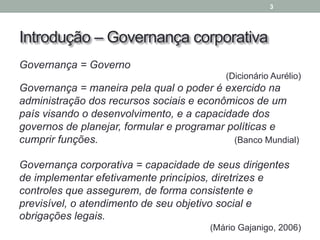 Introdução – Governança corporativa
Governança = Governo
(Dicionário Aurélio)
Governança = maneira pela qual o poder é exercido na
administração dos recursos sociais e econômicos de um
país visando o desenvolvimento, e a capacidade dos
governos de planejar, formular e programar políticas e
cumprir funções. (Banco Mundial)
Governança corporativa = capacidade de seus dirigentes
de implementar efetivamente princípios, diretrizes e
controles que assegurem, de forma consistente e
previsível, o atendimento de seu objetivo social e
obrigações legais.
(Mário Gajanigo, 2006)
3
 
