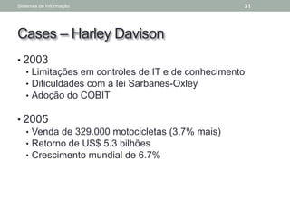 Cases – Harley Davison
• 2003
• Limitações em controles de IT e de conhecimento
• Dificuldades com a lei Sarbanes-Oxley
• Adoção do COBIT
• 2005
• Venda de 329.000 motocicletas (3.7% mais)
• Retorno de US$ 5.3 bilhões
• Crescimento mundial de 6.7%
Sistemas de Informação 31
 
