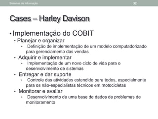 Cases – Harley Davison
• Implementação do COBIT
• Planejar e organizar
• Definição de implementação de um modelo computadorizado
para gerenciamento das vendas
• Adquirir e implementar
• Implementação de um novo ciclo de vida para o
desenvolvimento de sistemas
• Entregar e dar suporte
• Controle das atividades estendido para todos, especialmente
para os não-especialistas técnicos em motocicletas
• Monitorar e avaliar
• Desenvolvimento de uma base de dados de problemas de
monitoramento
Sistemas de Informação 32
 