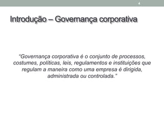 Introdução – Governança corporativa
“Governança corporativa é o conjunto de processos,
costumes, políticas, leis, regulamentos e instituições que
regulam a maneira como uma empresa é dirigida,
administrada ou controlada.”
4
 