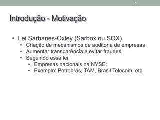Introdução - Motivação
6
• Lei Sarbanes-Oxley (Sarbox ou SOX)
• Criação de mecanismos de auditoria de empresas
• Aumentar transparência e evitar fraudes
• Seguindo essa lei:
• Empresas nacionais na NYSE:
• Exemplo: Petrobrás, TAM, Brasil Telecom, etc
 