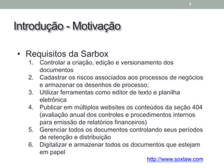 Introdução - Motivação
7
• Requisitos da Sarbox
1. Controlar a criação, edição e versionamento dos
documentos
2. Cadastrar os riscos associados aos processos de negócios
e armazenar os desenhos de processo;
3. Utilizar ferramentas como editor de texto e planilha
eletrônica
4. Publicar em múltiplos websites os conteúdos da seção 404
(avaliação anual dos controles e procedimentos internos
para emissão de relatórios financeiros)
5. Gerenciar todos os documentos controlando seus períodos
de retenção e distribuição
6. Digitalizar e armazenar todos os documentos que estejam
em papel
http://www.soxlaw.com
 