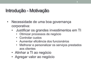 Introdução - Motivação
9
• Necessidade de uma boa governança
corporativa:
• Justificar os grandes investimentos em TI
• Otimizar processos de negócio
• Controlar custos
• Aumentar eficiência dos funcionários
• Melhorar e personalizar os serviços prestados
aos clientes
• Alinhar a TI ao negócio
• Agregar valor ao negócio
 