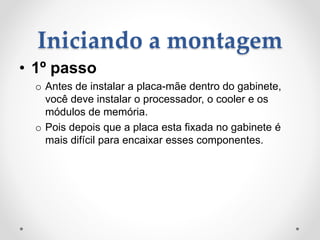 Iniciando a montagem
• 1º passo
o Antes de instalar a placa-mãe dentro do gabinete,
você deve instalar o processador, o cooler e os
módulos de memória.
o Pois depois que a placa esta fixada no gabinete é
mais difícil para encaixar esses componentes.
 