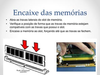 Encaixe das memórias
• Abra as travas laterais do slot de memória.
• Verifique a posição de forma que as travas da memória estejam
compatíveis com as travas que possui o slot.
• Encaixe a memória ao slot, forçando até que as travas se fechem.
 