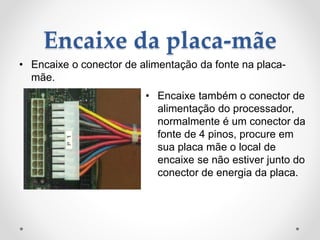 Encaixe da placa-mãe
• Encaixe o conector de alimentação da fonte na placa-
mãe.
• Encaixe também o conector de
alimentação do processador,
normalmente é um conector da
fonte de 4 pinos, procure em
sua placa mãe o local de
encaixe se não estiver junto do
conector de energia da placa.
 