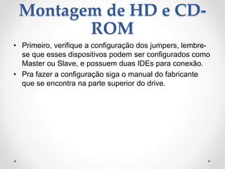Montagem de HD e CD-
ROM
• Primeiro, verifique a configuração dos jumpers, lembre-
se que esses dispositivos podem ser configurados como
Master ou Slave, e possuem duas IDEs para conexão.
• Pra fazer a configuração siga o manual do fabricante
que se encontra na parte superior do drive.
 