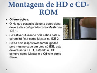 Montagem de HD e CD-
ROM
• Observações:
• O Hd que possui o sistema operacional
deve estar configurado como Master na
IDE 1.
• Se estiver utilizando dois cabos flats o
cdrom irá ficar como Master na IDE 2.
• Se os dois dispositivos forem ligados
pelo mesmo cabo em uma só IDE, esta
deverá ser a IDE 1, estando o HD
sempre como Master e o Cd-rom como
Slave.
 