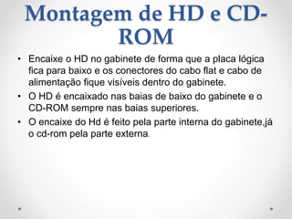 Montagem de HD e CD-
ROM
• Encaixe o HD no gabinete de forma que a placa lógica
fica para baixo e os conectores do cabo flat e cabo de
alimentação fique visíveis dentro do gabinete.
• O HD é encaixado nas baias de baixo do gabinete e o
CD-ROM sempre nas baias superiores.
• O encaixe do Hd é feito pela parte interna do gabinete,já
o cd-rom pela parte externa.
 