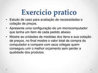 Exercício pratico
• Estudo de caso para avaliação de necessidades e
cotação de preços.
• Apresente uma configuração de um microcomputador
que tenha um item de cada pedido abaixo.
• Mostre as unidades de medidas dos itens e sua cotação
de preços, no final mostre o valor total de compra do
computador e compare com seus colegas quem
conseguiu unir o melhor orçamento sem perder a
qualidade dos produtos.
 