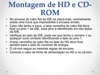 Montagem de HD e CD-
ROM
• No encaixe do cabo flat da IDE na placa-mãe, normalmente
existe uma trava que impossibilita o encaixe errado.
• Caso não tenha a trava, a tarja vermelha do cabo flat deve
ficar no pino 1 da IDE, esse pino é identificado em dos lados
da IDE.
• Verifique ao lado da IDE, pode ser que tenha o número 1 ou
qualquer outro símbolo identificando o lado do pino 1.
• A tarja vermelha do cabo flat no lado do HD deve ficar
sempre para o lado do conector de energia.
• O cd-rom segue as mesmas regras de encaixe.
• Conecte o cabo da fonte de alimentação no HD e no cd-rom.
 