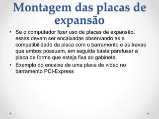 Montagem das placas de
expansão
• Se o computador fizer uso de placas de expansão,
essas devem ser encaixadas observando as a
compatibilidade da placa com o barramento e as travas
que ambos possuem, em seguida basta parafusar a
placa de forma que esteja fixa ao gabinete.
• Exemplo do encaixe de uma placa de vídeo no
barramento PCI-Express
 