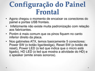 Configuração do Painel
Frontal
• Agora chegou o momento de encaixar os conectores do
painel e portas USB frontais.
• Infelizmente não existe muita padronização com relação
aos fabricantes.
• Porém é mais comum que os pinos fiquem no canto
inferior direito da placa.
• Nos gabinetes ATX, temos basicamente 5 conectores:
Power SW (o botão liga/desliga), Reset SW (o botão de
reset), Power LED (o led que indica que o micro está
ligado), HD LED (o led que mostra a atividade do HD) e
o speaker (emite sinais sonoros).
 