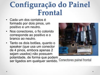 Configuração do Painel
Frontal
• Cada um dos contatos é
formado por dois pinos, um
positivo e um neutro.
• Nos conectores, o fio colorido
corresponde ao positivo e o
branco ao neutro.
• Tanto os dois botões, quanto o
speaker (que usa um conector
de 4 pinos, embora apenas 2
sejam usados) não possuem
polaridade, de forma que podem
ser ligados em qualquer sentido.
 