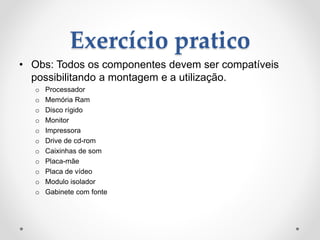 Exercício pratico
• Obs: Todos os componentes devem ser compatíveis
possibilitando a montagem e a utilização.
o Processador
o Memória Ram
o Disco rígido
o Monitor
o Impressora
o Drive de cd-rom
o Caixinhas de som
o Placa-mãe
o Placa de vídeo
o Modulo isolador
o Gabinete com fonte
 