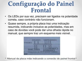 Configuração do Painel
Frontal
• Os LEDs por sua vez, precisam ser ligados na polaridade
correta, caso contrário não funcionam.
• Quase sempre, a própria placa traz uma indicação
resumida, indicando inclusive as polaridades, mas em
caso de dúvidas você pode dar uma olhada rápida no
manual, que sempre traz um esquema mais visível.
 