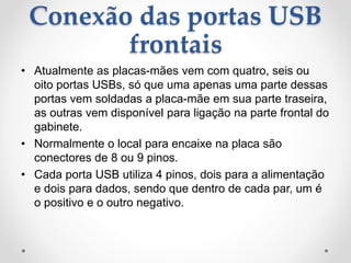Conexão das portas USB
frontais
• Atualmente as placas-mães vem com quatro, seis ou
oito portas USBs, só que uma apenas uma parte dessas
portas vem soldadas a placa-mãe em sua parte traseira,
as outras vem disponível para ligação na parte frontal do
gabinete.
• Normalmente o local para encaixe na placa são
conectores de 8 ou 9 pinos.
• Cada porta USB utiliza 4 pinos, dois para a alimentação
e dois para dados, sendo que dentro de cada par, um é
o positivo e o outro negativo.
 