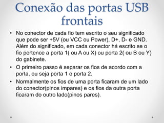 Conexão das portas USB
frontais
• No conector de cada fio tem escrito o seu significado
que pode ser +5V (ou VCC ou Power), D+, D- e GND.
Além do significado, em cada conector há escrito se o
fio pertence a porta 1( ou A ou X) ou porta 2( ou B ou Y)
do gabinete.
• O primeiro passo é separar os fios de acordo com a
porta, ou seja porta 1 e porta 2.
• Normalmente os fios de uma porta ficaram de um lado
do conector(pinos impares) e os fios da outra porta
ficaram do outro lado(pinos pares).
 