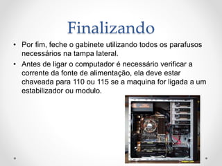 Finalizando
• Por fim, feche o gabinete utilizando todos os parafusos
necessários na tampa lateral.
• Antes de ligar o computador é necessário verificar a
corrente da fonte de alimentação, ela deve estar
chaveada para 110 ou 115 se a maquina for ligada a um
estabilizador ou modulo.
 