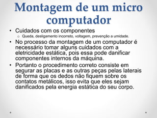 Montagem de um micro
computador
• Cuidados com os componentes
o Queda, desligamento incorreto, voltagem, prevenção a umidade.
• No processo da montagem de um computador é
necessário tomar alguns cuidados com a
eletricidade estática, pois essa pode danificar
componentes internos da máquina.
• Portanto o procedimento correto consiste em
segurar as placas e as outras peças pelas laterais
de forma que os dedos não fiquem sobre os
contatos metálicos, isso evita que eles sejam
danificados pela energia estática do seu corpo.
 