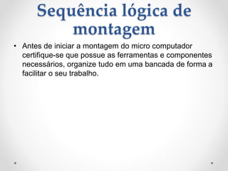 Sequência lógica de
montagem
• Antes de iniciar a montagem do micro computador
certifique-se que possue as ferramentas e componentes
necessários, organize tudo em uma bancada de forma a
facilitar o seu trabalho.
 