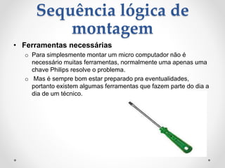 Sequência lógica de
montagem
• Ferramentas necessárias
o Para simplesmente montar um micro computador não é
necessário muitas ferramentas, normalmente uma apenas uma
chave Philips resolve o problema.
o Mas é sempre bom estar preparado pra eventualidades,
portanto existem algumas ferramentas que fazem parte do dia a
dia de um técnico.
 