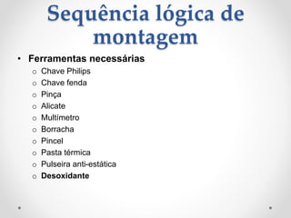 Sequência lógica de
montagem
• Ferramentas necessárias
o Chave Philips
o Chave fenda
o Pinça
o Alicate
o Multímetro
o Borracha
o Pincel
o Pasta térmica
o Pulseira anti-estática
o Desoxidante
 