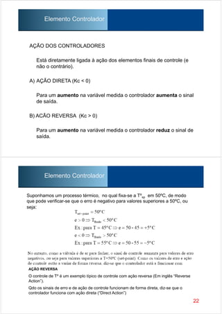 AÇÃO DOS CONTROLADORES
Está diretamente ligada à ação dos elementos finais de controle (e
não o contrário).
A) AÇÃO DIRETA (Kc < 0)
Para um aumento na variável medida o controlador aumenta o sinal
de saída.
B) ACÃO REVERSA (Kc > 0)
Para um aumento na variável medida o controlador reduz o sinal de
saída.
Elemento Controlador
Suponhamos um processo térmico, no qual fixa-se a Tºsp em 50ºC, de modo
que pode verificar-se que o erro é negativo para valores superiores a 50ºC, ou
seja:
22
Elemento Controlador
AÇÃO REVERSA
O controle de Tº é um exemplo típico de controle com ação reversa (Em inglês “Reverse
Action”).
Qdo os sinais de erro e de ação de controle funcionam de forma direta, diz-se que o
controlador funciona com ação direta (“Direct Action”)
 