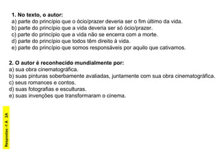 1. No texto, o autor:
a) parte do princípio que o ócio/prazer deveria ser o fim último da vida.
b) parte do princípio que a vida deveria ser só ócio/prazer.
c) parte do princípio que a vida não se encerra com a morte.
d) parte do princípio que todos têm direito à vida.
e) parte do princípio que somos responsáveis por aquilo que cativamos.
2. O autor é reconhecido mundialmente por:
a) sua obra cinematográfica.
b) suas pinturas soberbamente avaliadas, juntamente com sua obra cinematográfica.
c) seus romances e contos.
d) suas fotografias e esculturas.
e) suas invenções que transformaram o cinema.
Respostas-1A2A
 