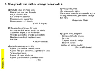 a) De tudo o que era nego torto
Do mangue e do cais do porto
Ela já foi namorada
É a rainha dos detentos
Dos cegos, dos lazarentos
Dos moleques do internato
(Chico Buarque)
b) De repente me lembro do verde
A cor do verde é a mais verde que existe
A cor mais alegre, a cor mais triste
O verde que vestes, o verde que vestiste
No dia em que te vi, no dia em que...
me viste
(Caetano Veloso)
c) A gente não quer só comida
A gente quer bebida, diversão e arte
A gente não quer só comida, a gente quer saída
Para qualquer parte
A gente não quer só dinheiro
A gente quer dinheiro e quer fazer amor
(Titãs)
3. O fragmento que melhor interage com o texto é:
d) Vou apertar, mas
não vou acender agora
Vou apertar, mas não vou acender agora
Se segura malandro, pra fazer a cabeça
tem hora
(Bezerra da Silva)
e) Aquele preto, tão preto
Com aquela barba branca,
tão preta
E aquele olhar tão meigo,
de quem espera
ganhar um sorriso incolor
(Secos & Molhados)
Resposta3C
 
