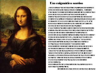 Um enigmático sorriso
A Monalisa e seu enigmático sorriso foi inspirada em
uma modelo viva, Lisa Gherardini, terceira esposa de
um rico mercador florentino, Francesco del
Giocondo, dezenove anos mais velho.
Francesco encomendou um retrato da mulher para
pendurá-lo na sala de jantar. Lisa começou a posar
em 1503. Leonardo da Vinci (1452 1519) levou quatro
anos fazendo o trabalho e jamais chegou a conclui-
lo como desejava.
É que Francesco ficou impaciente com a demora,
proibiu sua mulher de continuar posando e não
pagou pela obra. O rei francês Francisco I comprou o
quadro para decorar o seu banheiro e pagou o
equivalente a 15,3 quilos de ouro. Um crítico de arte,
em 1568, escreveu: "Enquanto pintava o retrato dela,
Leonardo contratou pessoas que cantavam e
tocavam para manterem-na alegre, eliminando
aquela ponta de melancolia que o fato de posar
acarreta".
Alguns estudiosos dizem que Monalisa poderia ser
Constanza d'Avalos, amante de Giuliano de Medici.
Há também quem sustente que Leonardo da Vinci
teria pintado um quadro de Monalisa nua. O quadro
e os esboços nunca foram encontrados.
Monalisa não tinha sobrancelhas. Era moda na
Renascença raspá-las.
(Marcelo Duarte, in O Guia dos Curiosos)
 