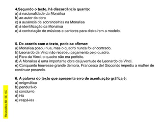 4.Segundo o texto, há discordância quanto:
a) à nacionalidade da Monalisa
b) ao autor da obra
c) à ausência de sobrancelhas na Monalisa
d) à identificação da Monalisa
e) à contratação de músicos e cantores para distraírem a modelo.
5. De acordo com o texto, pode-se afirmar:
a) Monalisa posou nua, mas o quadro nunca foi encontrado.
b) Leonardo da Vinci não recebeu pagamento pelo quadro.
c) Para da Vinci, o quadro não era perfeito.
d) A Monalisa é uma importante obra da juventude de Leonardo da Vinci.
e) Conquanto houvesse grande demora, Francesco del Giocondo impediu a mulher de
continuar posando.
6. A palavra do texto que apresenta erro de acentuação gráfica é:
a) enigmático
b) pendurá-lo
c) conclui-lo
d) Há
e) raspá-las
Respostas4D5E6C
 