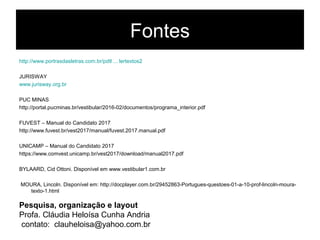 Fontes
http://www.portrasdasletras.com.br/pdtl ... lertextos2
JURISWAY
www.jurisway.org.br
PUC MINAS
http://portal.pucminas.br/vestibular/2016-02/documentos/programa_interior.pdf
FUVEST – Manual do Candidato 2017
http://www.fuvest.br/vest2017/manual/fuvest.2017.manual.pdf
UNICAMP – Manual do Candidato 2017
https://www.comvest.unicamp.br/vest2017/download/manual2017.pdf
BYLAARD, Cid Ottoni. Disponível em www.vestibular1.com.br
MOURA, Lincoln. Disponível em: http://docplayer.com.br/29452863-Portugues-questoes-01-a-10-prof-lincoln-moura-
texto-1.html
Pesquisa, organização e layout
Profa. Cláudia Heloísa Cunha Andria
contato: clauheloisa@yahoo.com.br
 