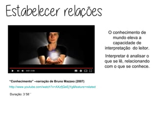 O conhecimento de
mundo eleva a
capacidade de
interpretação do leitor.
Interpretar é analisar o
que se lê, relacionando
com o que se conhece.
Duração: 3´58´´
“Conhecimento” –narração de Bruno Mazzeo (2007)
http://www.youtube.com/watch?v=AXzfjQeEjYg&feature=related
 
