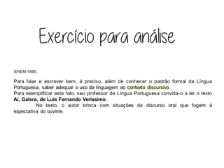 (ENEM-1998)
Para falar e escrever bem, é preciso, além de conhecer o padrão formal da Língua
Portuguesa, saber adequar o uso da linguagem ao contexto discursivo.
Para exemplificar este fato, seu professor de Língua Portuguesa convida-o a ler o texto
Aí, Galera, de Luís Fernando Veríssimo.
No texto, o autor brinca com situações de discurso oral que fogem à
expectativa do ouvinte.
 