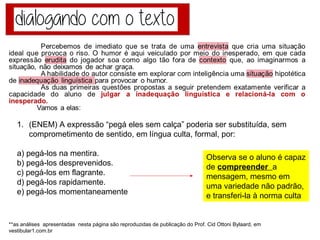 1. (ENEM) A expressão “pegá eles sem calça” poderia ser substituída, sem
comprometimento de sentido, em língua culta, formal, por:
a) pegá-los na mentira.
b) pegá-los desprevenidos.
c) pegá-los em flagrante.
d) pegá-los rapidamente.
e) pegá-los momentaneamente
Observa se o aluno é
capaz de compreender a
mensagem, mesmo em
uma variedade não padrão,
e transferi-la à norma culta
Percebemos de imediato que se trata de uma entrevista que cria uma situação
ideal que provoca o riso. O humor é aqui veiculado por meio do inesperado, em que cada
expressão erudita do jogador soa como algo tão fora de contexto que, ao imaginarmos a
situação, não deixamos de achar graça.
A habilidade do autor consiste em explorar com inteligência uma situação hipotética
de inadequação linguística para provocar o humor.
As duas primeiras questões propostas a seguir pretendem exatamente verificar a
capacidade do aluno de julgar a inadequação linguística e relacioná-la com o
inesperado.
Vamos a elas:
**as análises apresentadas nesta página são reproduzidas de publicação do Prof. Cid Ottoni Bylaard, em vestibular1.com.br
 