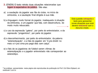 2. (ENEM) O texto retrata duas situações relacionadas que
fogem à expectativa do público. São elas:
a) a saudação do jogador aos fãs do clube, no início da
entrevista, e a saudação final dirigida à sua mãe.
b) a linguagem muito formal do jogador, inadequada à situação
da entrevista, e um jogador que fala, com desenvoltura, de
modo muito rebuscado.
c) o uso da expressão “galera”, por parte do entrevistador, e da
expressão “progenitora”, por parte do jogador.
d) o desconhecimento, por parte do entrevistador, da palavra
“estereotipação”, e a fala do jogador em “é pra dividir no
meio e ir pra cima pra pegá eles sem calça”.
e) o fato de os jogadores de futebol serem vítimas de
estereotipação e o jogador entrevistado não corresponder ao
estereótipo.
Esta questão extrapola o
texto para apresentar
novas situações que você
deverá relacionar com o
discurso criado.
**as análises apresentadas nesta página são reproduzidas de publicação do Prof. Cid Ottoni Bylaard, em vestibular1.com.br
 