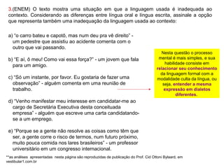 a) “o carro bateu e capotô, mas num deu pra vê direito” -
um pedestre que assistiu ao acidente comenta com o
outro que vai passando.
b) “E aí, ô meu! Como vai essa força?” - um jovem que fala
para um amigo.
c) “Só um instante, por favor. Eu gostaria de fazer uma
observação” - alguém comenta em uma reunião de
trabalho.
d) “Venho manifestar meu interesse em candidatar-me ao
cargo de Secretária Executiva desta conceituada empresa”
- alguém que escreve uma carta candidatando-se a um
emprego.
e) “Porque se a gente não resolve as coisas como têm que
ser, a gente corre o risco de termos, num futuro próximo,
muito pouca comida nos lares brasileiros” - um professor
universitário em um congresso internacional.
Nesta questão o processo
mental é mais simples, e sua
habilidade consiste em
relacionar seu conhecimento
da linguagem formal com a
modalidade culta da língua, ou
seja, entender a mesma
expressão em dialetos
diferentes.
3.(ENEM) O texto mostra uma situação em que a linguagem usada é inadequada ao
contexto. Considerando as diferenças entre língua oral e língua escrita, assinale a opção
que representa também uma inadequação da linguagem usada ao contexto:
**as análises apresentadas nesta página são reproduzidas de publicação do Prof. Cid Ottoni Bylaard, em vestibular1.com.br
 