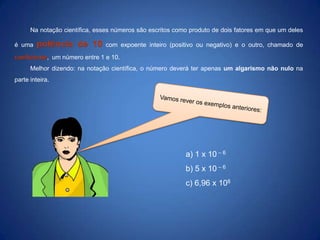 Na notação científica, esses números são escritos como produto de dois fatores em que um deles
é uma

potência de 10

com expoente inteiro (positivo ou negativo) e o outro, chamado de

coeficiente, um número entre 1 e 10.
Melhor dizendo: na notação científica, o número deverá ter apenas um algarismo não nulo na
parte inteira.

a) 1 x 10 – 6
b) 5 x 10 – 6
c) 6,96 x 108

 