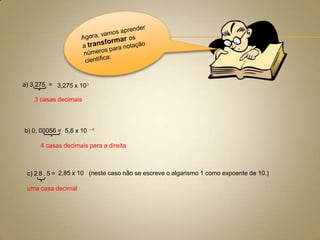 a) 3 275 = 3,275 x 103
3 casas decimais

b) 0, 00056 = 5,6 x 10 – 4
4 casas decimais para a direita

c) 2 8 , 5 = 2,85 x 10 (neste caso não se escreve o algarismo 1 como expoente de 10.)
uma casa decimal

 