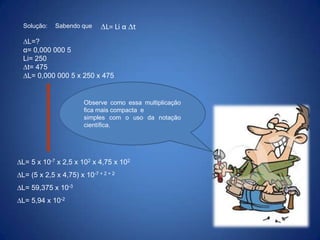 Solução:

Sabendo que

L= Li α t

L=?
α= 0,000 000 5
Li= 250
t= 475
L= 0,000 000 5 x 250 x 475

Observe como essa multiplicação
fica mais compacta e
simples com o uso da notação
científica.

L= 5 x 10-7 x 2,5 x 102 x 4,75 x 102
L= (5 x 2,5 x 4,75) x 10-7 + 2 + 2

L= 59,375 x 10-3
L= 5,94 x 10-2

 