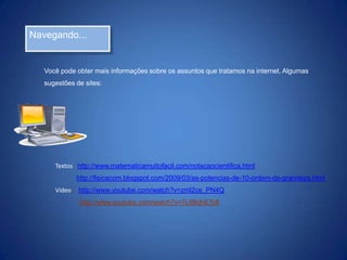Navegando...

Você pode obter mais informações sobre os assuntos que tratamos na internet. Algumas
sugestões de sites:

Textos: http://www.matematicamuitofacil.com/notacaocientifica.html
http://fisicacom.blogspot.com/2009/03/as-potencias-de-10-ordem-de-grandeza.html
Vídeo: http://www.youtube.com/watch?v=zml2ce_PN4Q
http://www.youtube.com/watch?v=7LIlBdhETc8

 
