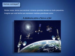 Vamos começar?
Muitas vezes, temos que escrever números grandes demais ou muito pequenos.
Imagine que você tenha que expressar medidas grandiosas como:

A distância entre a Terra e o Sol

 