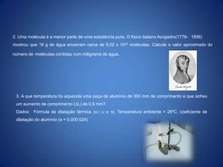 2. Uma molécula é a menor parte de uma substância pura. O físico italiano Avogadro(1776- 1856)
mostrou que 18 g de água encerram cerca de 6,02 x 1023 moléculas. Calcule o valor aproximado do
número de moléculas contidas num miligrama de água.

3. A que temperatura foi aquecida uma peça de alumínio de 300 mm de comprimento e que sofreu
um aumento de comprimento (L) de 0,5 mm?
Dados: Fórmula da dilatação térmica L= Li α t, Temperatura ambiente = 26ºC, coeficiente de
dilatação do alumínio (α = 0,000 024)

 