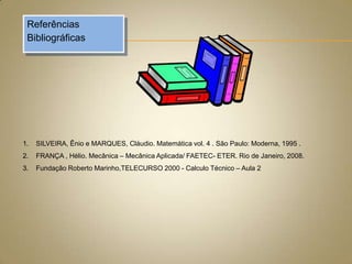 Referências
Bibliográficas

1.

SILVEIRA, Ênio e MARQUES, Cláudio. Matemática vol. 4 . São Paulo: Moderna, 1995 .

2.

FRANÇA , Hélio. Mecânica – Mecânica Aplicada/ FAETEC- ETER. Rio de Janeiro, 2008.

3.

Fundação Roberto Marinho,TELECURSO 2000 - Calculo Técnico – Aula 2

 