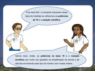 Fica mais fácil e compacto expressar esses
tipos de medidas se utilizarmos as potências
de 10 e a notação científica.

Vamos rever, então, as potências na base 10 e a notação
científica que muito nos ajudarão na simplificação da escrita e de
cálculos envolvendo esse tipo de número com muitas ordens.

 