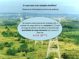 E o que vem a ser notação científica?
Observe as informações na forma de potência.

No Sistema Internacional de Unidades (SI), a
unidade de carga elétrica é o coulomb (C). O valor
da carga do próton e do elétron é denominado
quantidade de carga elementar (e) e possui o
valor de:

e=1,6 .10-19 C

 